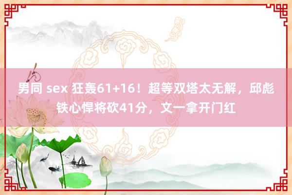 男同 sex 狂轰61+16！超等双塔太无解，邱彪铁心悍将砍41分，文一拿开门红