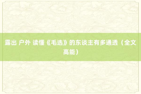 露出 户外 读懂《毛选》的东谈主有多通透（全文高能）