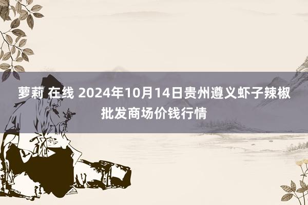 萝莉 在线 2024年10月14日贵州遵义虾子辣椒批发商场价钱行情