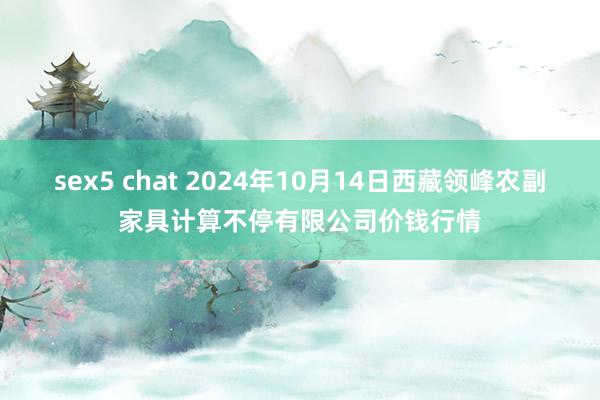 sex5 chat 2024年10月14日西藏领峰农副家具计算不停有限公司价钱行情