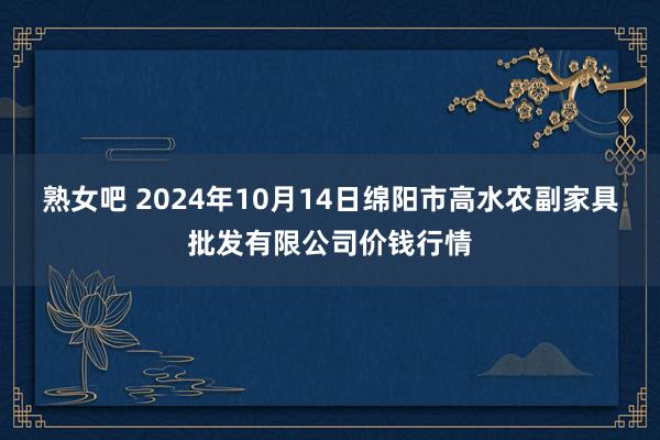 熟女吧 2024年10月14日绵阳市高水农副家具批发有限公司价钱行情