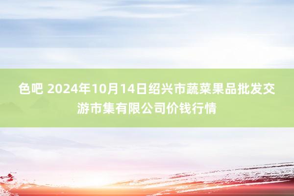 色吧 2024年10月14日绍兴市蔬菜果品批发交游市集有限公司价钱行情