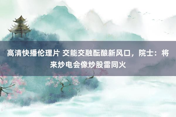 高清快播伦理片 交能交融酝酿新风口，院士：将来炒电会像炒股雷同火