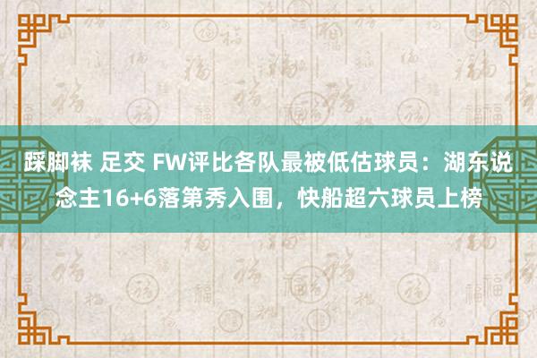 踩脚袜 足交 FW评比各队最被低估球员：湖东说念主16+6落第秀入围，快船超六球员上榜