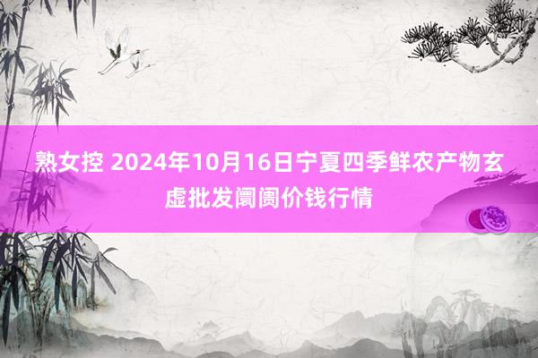 熟女控 2024年10月16日宁夏四季鲜农产物玄虚批发阛阓价钱行情