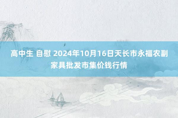 高中生 自慰 2024年10月16日天长市永福农副家具批发市集价钱行情