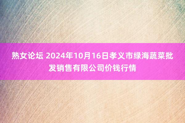 熟女论坛 2024年10月16日孝义市绿海蔬菜批发销售有限公司价钱行情