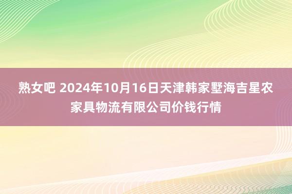 熟女吧 2024年10月16日天津韩家墅海吉星农家具物流有限公司价钱行情