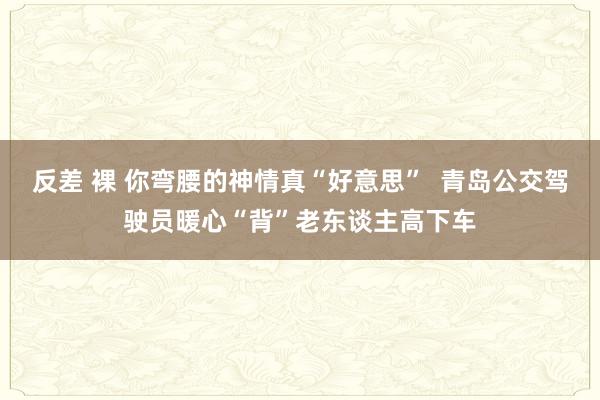 反差 裸 你弯腰的神情真“好意思”  青岛公交驾驶员暖心“背”老东谈主高下车