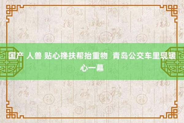 国产 人兽 贴心搀扶帮抬重物  青岛公交车里现暖心一幕