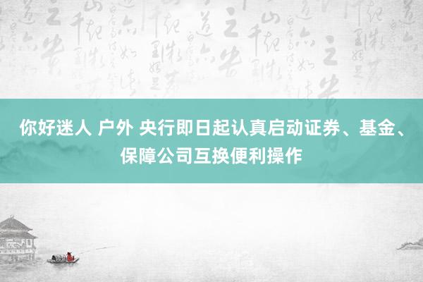 你好迷人 户外 央行即日起认真启动证券、基金、保障公司互换便利操作