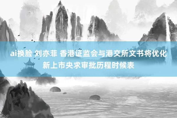 ai换脸 刘亦菲 香港证监会与港交所文书将优化新上市央求审批历程时候表