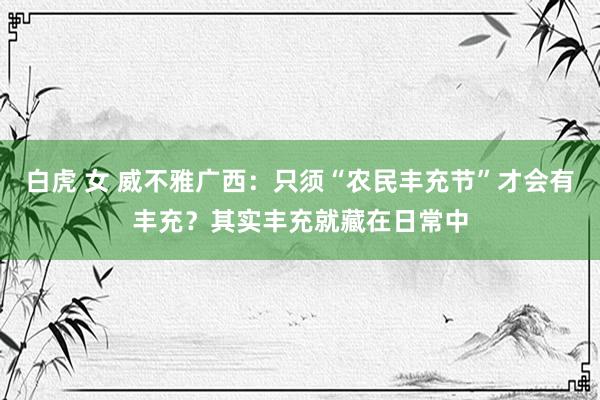 白虎 女 威不雅广西：只须“农民丰充节”才会有丰充？其实丰充就藏在日常中