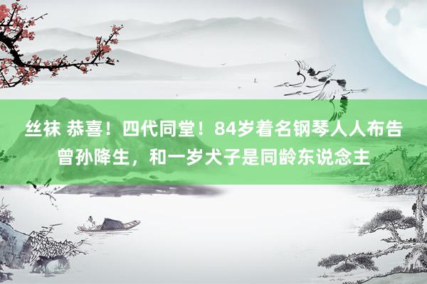 丝袜 恭喜！四代同堂！84岁着名钢琴人人布告曾孙降生，和一岁犬子是同龄东说念主