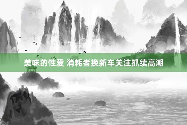 美味的性爱 消耗者换新车关注抓续高潮