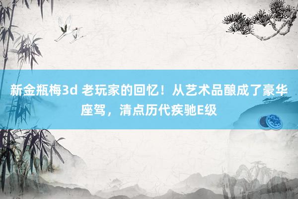 新金瓶梅3d 老玩家的回忆！从艺术品酿成了豪华座驾，清点历代疾驰E级