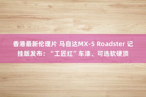 香港最新伦理片 马自达MX-5 Roadster 记挂版发布：“工匠红”车漆、可选软硬顶