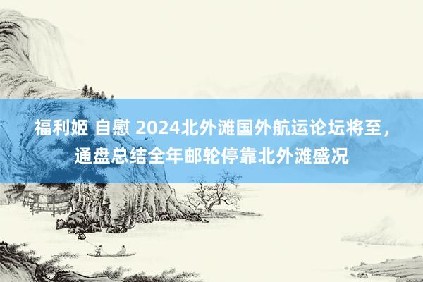 福利姬 自慰 2024北外滩国外航运论坛将至，通盘总结全年邮轮停靠北外滩盛况