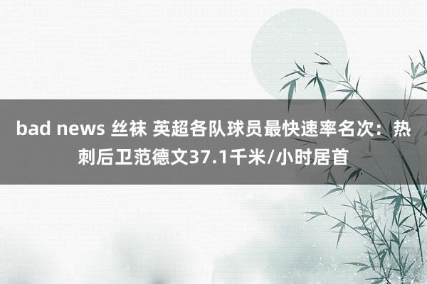 bad news 丝袜 英超各队球员最快速率名次：热刺后卫范德文37.1千米/小时居首