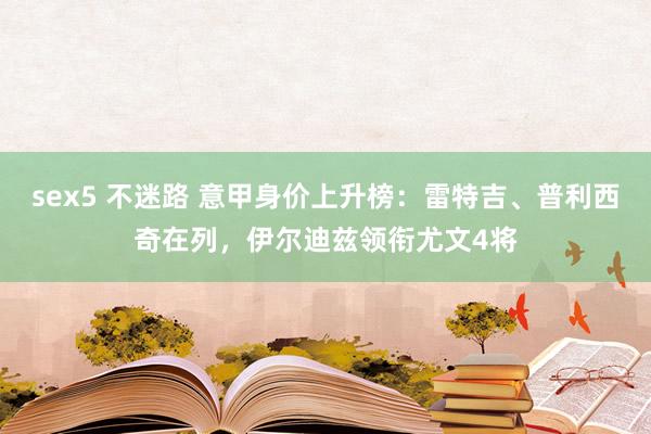 sex5 不迷路 意甲身价上升榜：雷特吉、普利西奇在列，伊尔迪兹领衔尤文4将