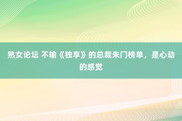 熟女论坛 不输《独享》的总裁朱门榜单，是心动的感觉