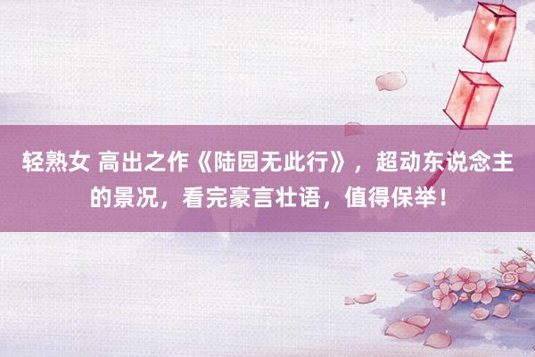 轻熟女 高出之作《陆园无此行》，超动东说念主的景况，看完豪言壮语，值得保举！