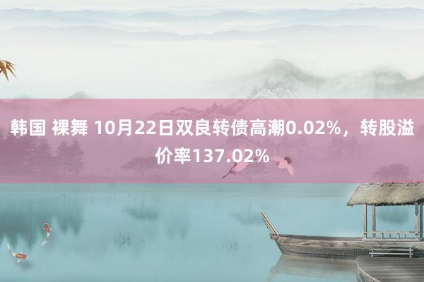 韩国 裸舞 10月22日双良转债高潮0.02%，转股溢价率137.02%