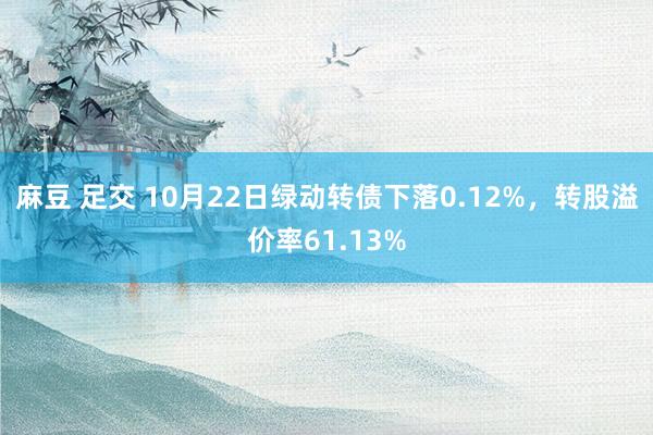 麻豆 足交 10月22日绿动转债下落0.12%，转股溢价率61.13%