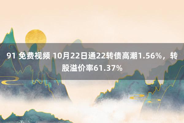 91 免费视频 10月22日通22转债高潮1.56%，转股溢价率61.37%