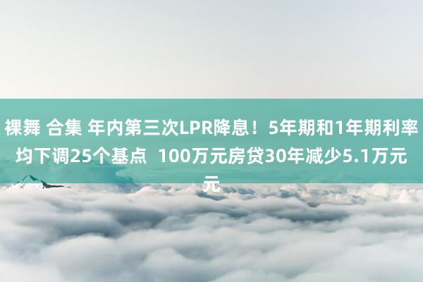 裸舞 合集 年内第三次LPR降息！5年期和1年期利率均下调25个基点  100万元房贷30年减少5.1万元