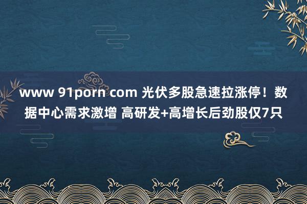 www 91porn com 光伏多股急速拉涨停！数据中心需求激增 高研发+高增长后劲股仅7只