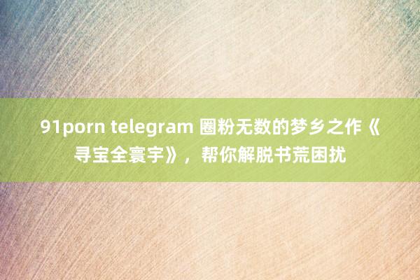 91porn telegram 圈粉无数的梦乡之作《寻宝全寰宇》，帮你解脱书荒困扰