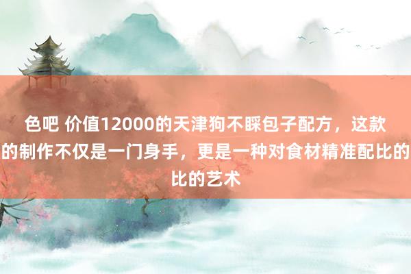 色吧 价值12000的天津狗不睬包子配方，这款包子的制作不仅是一门身手，更是一种对食材精准配比的艺术