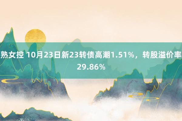 熟女控 10月23日新23转债高潮1.51%，转股溢价率29.86%