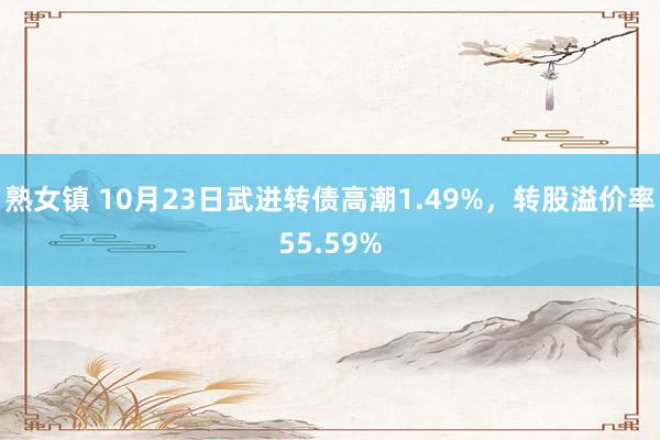 熟女镇 10月23日武进转债高潮1.49%，转股溢价率55.59%