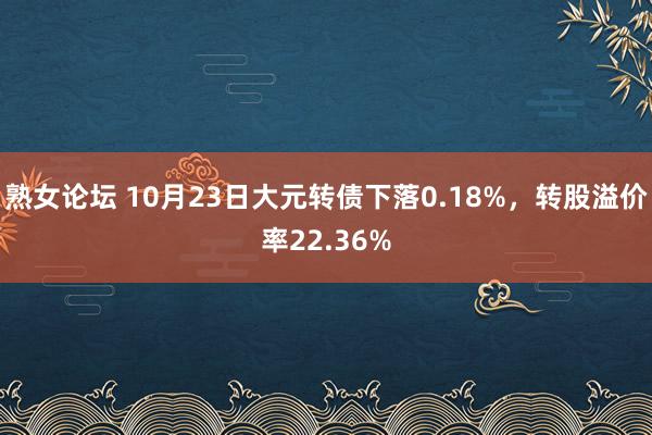 熟女论坛 10月23日大元转债下落0.18%，转股溢价率22.36%