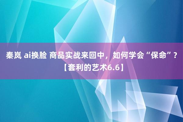 秦岚 ai换脸 商品实战来回中，如何学会“保命”？【套利的艺术6.6】