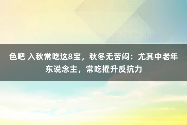 色吧 入秋常吃这8宝，秋冬无苦闷：尤其中老年东说念主，常吃擢升反抗力