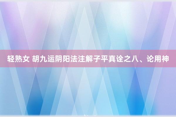 轻熟女 胡九运阴阳法注解子平真诠之八、论用神