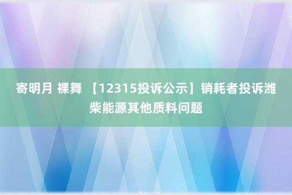 寄明月 裸舞 【12315投诉公示】销耗者投诉潍柴能源其他质料问题