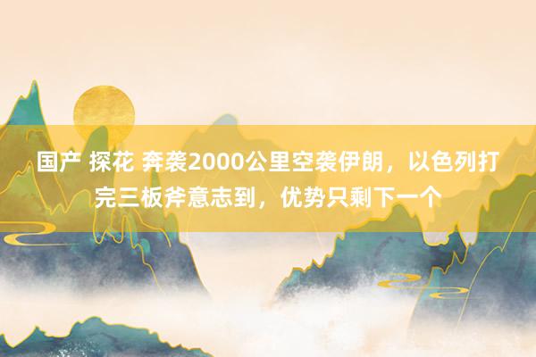 国产 探花 奔袭2000公里空袭伊朗，以色列打完三板斧意志到，优势只剩下一个