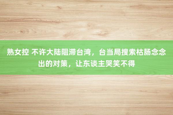 熟女控 不许大陆阻滞台湾，台当局搜索枯肠念念出的对策，让东谈主哭笑不得