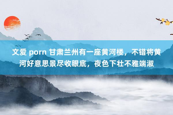 文爱 porn 甘肃兰州有一座黄河楼，不错将黄河好意思景尽收眼底，夜色下壮不雅端淑