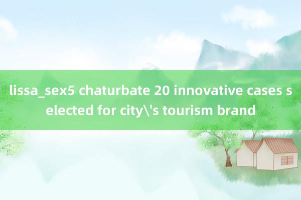 lissa_sex5 chaturbate 20 innovative cases selected for city's tourism brand