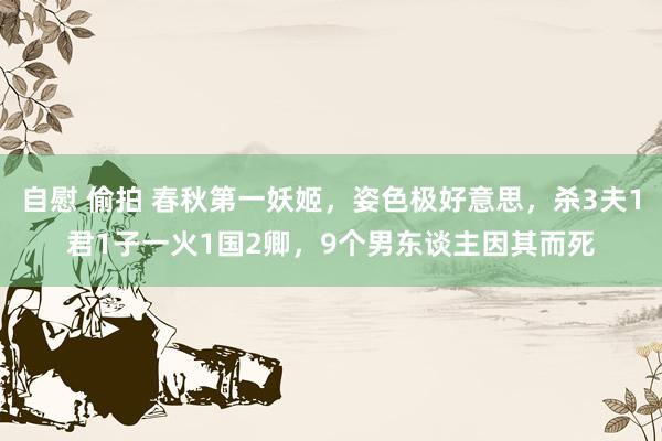 自慰 偷拍 春秋第一妖姬，姿色极好意思，杀3夫1君1子一火1国2卿，9个男东谈主因其而死