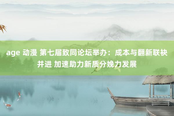 age 动漫 第七届致同论坛举办：成本与翻新联袂并进 加速助力新质分娩力发展