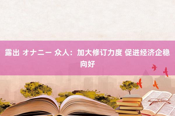 露出 オナニー 众人：加大修订力度 促进经济企稳向好