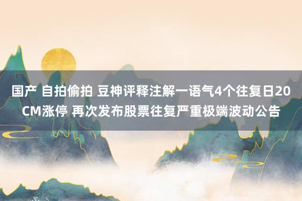 国产 自拍偷拍 豆神评释注解一语气4个往复日20CM涨停 再次发布股票往复严重极端波动公告