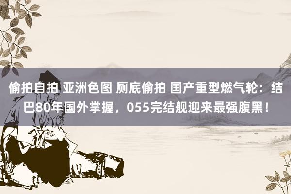 偷拍自拍 亚洲色图 厕底偷拍 国产重型燃气轮：结巴80年国外掌握，055完结舰迎来最强腹黑！