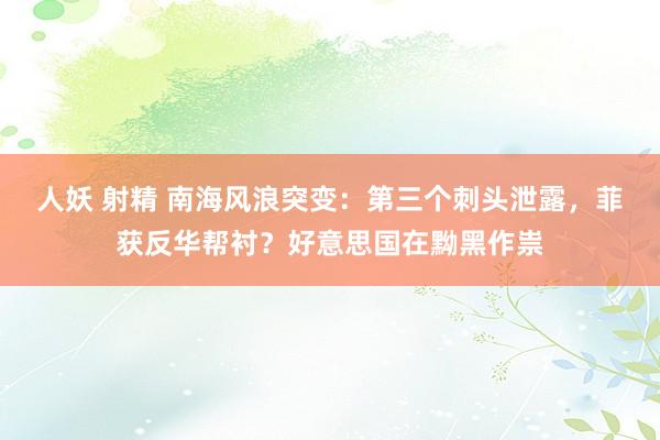 人妖 射精 南海风浪突变：第三个刺头泄露，菲获反华帮衬？好意思国在黝黑作祟